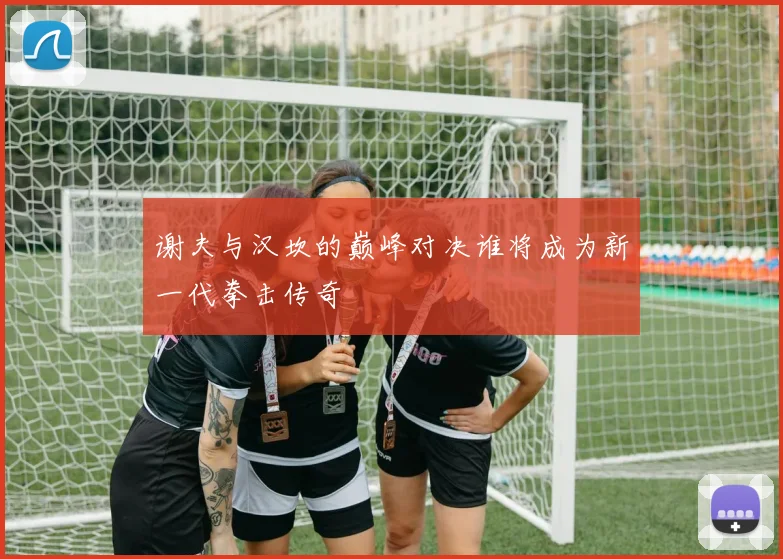 谢夫与汉坎的巅峰对决谁将成为新一代拳击传奇