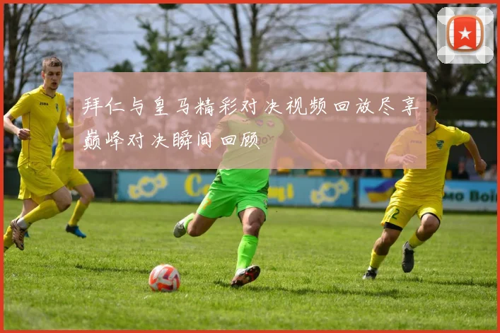 拜仁与皇马精彩对决视频回放尽享巅峰对决瞬间回顾