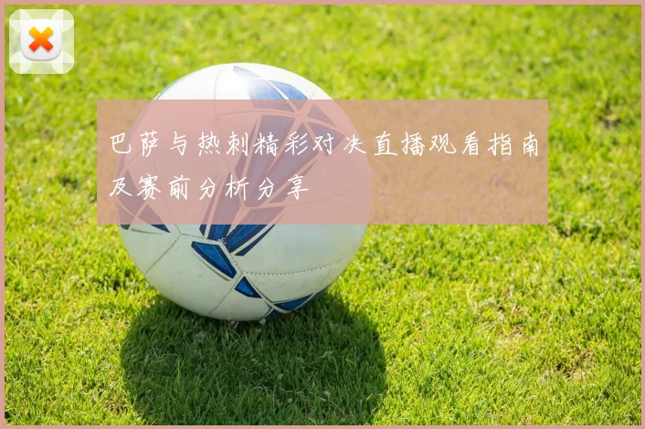 巴萨与热刺精彩对决直播观看指南及赛前分析分享