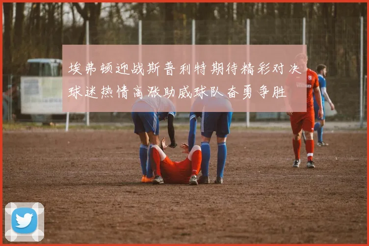 埃弗顿迎战斯普利特期待精彩对决球迷热情高涨助威球队奋勇争胜