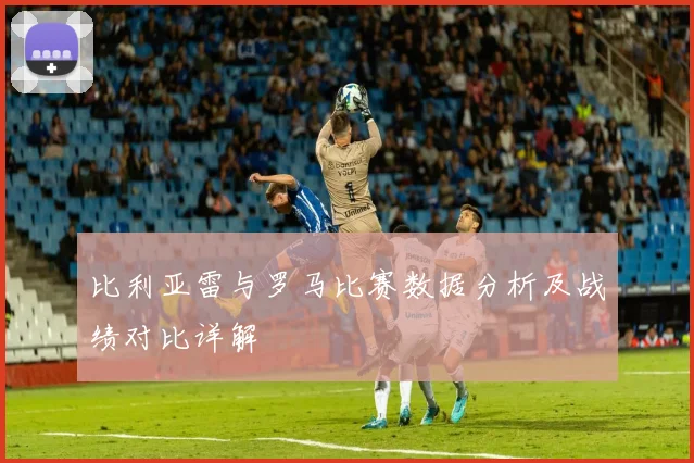 比利亚雷与罗马比赛数据分析及战绩对比详解