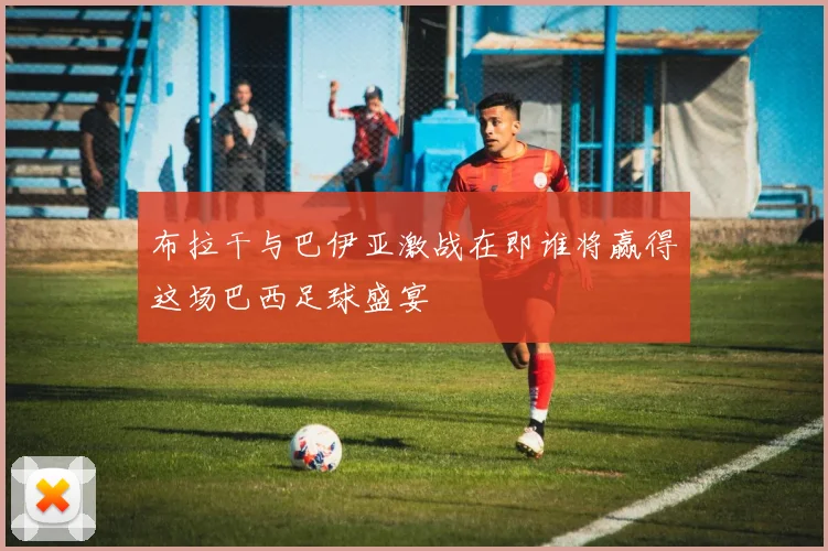 布拉干与巴伊亚激战在即谁将赢得这场巴西足球盛宴