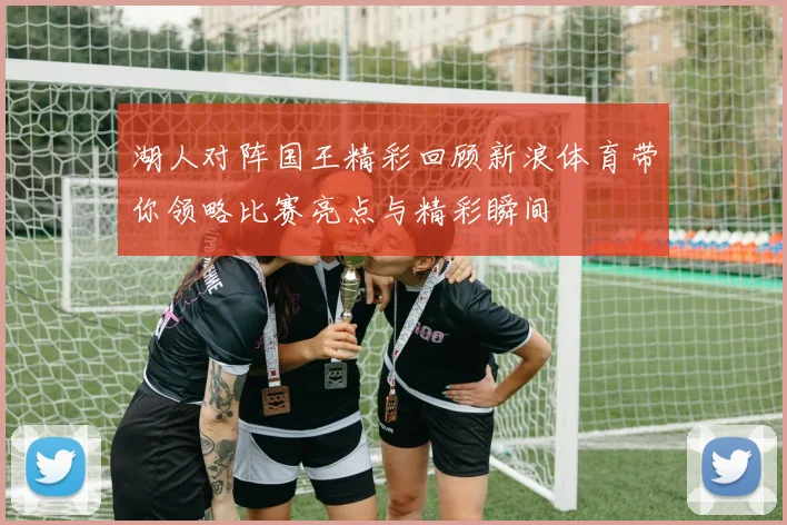 湖人对阵国王精彩回顾新浪体育带你领略比赛亮点与精彩瞬间