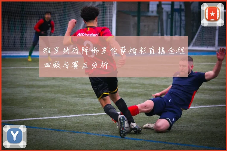 维罗纳对阵佛罗伦萨精彩直播全程回顾与赛后分析