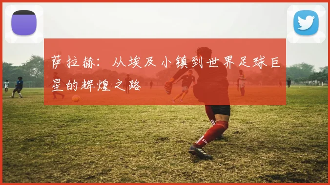 萨拉赫：从埃及小镇到世界足球巨星的辉煌之路