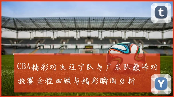 CBA精彩对决辽宁队与广东队巅峰对抗赛全程回顾与精彩瞬间分析