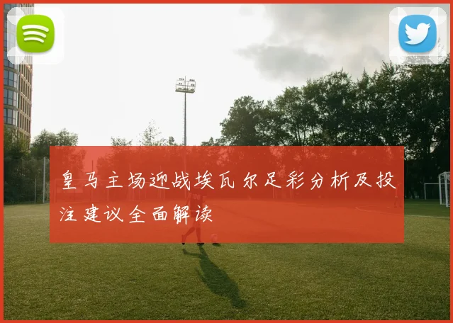 皇马主场迎战埃瓦尔足彩分析及投注建议全面解读