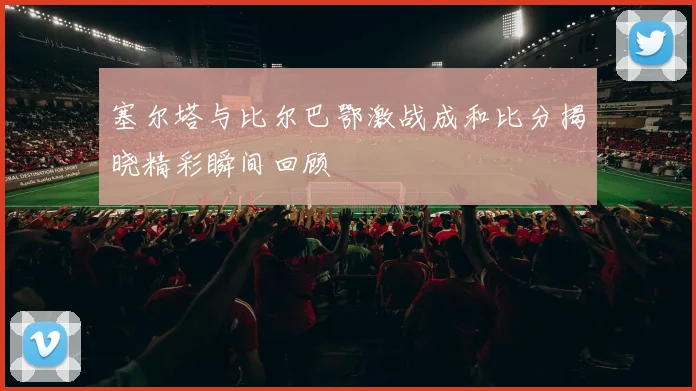 塞尔塔与比尔巴鄂激战成和比分揭晓精彩瞬间回顾