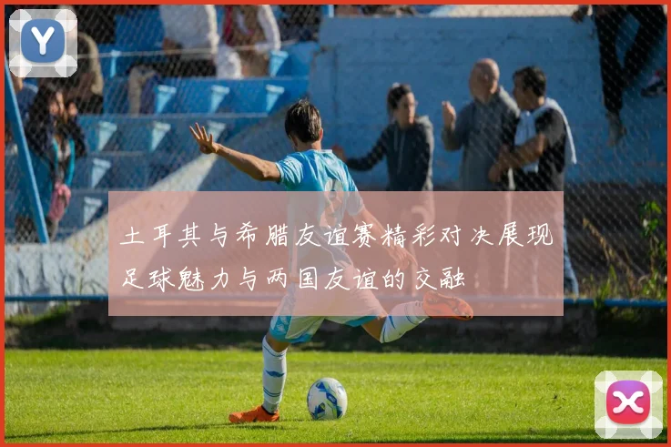 土耳其与希腊友谊赛精彩对决展现足球魅力与两国友谊的交融
