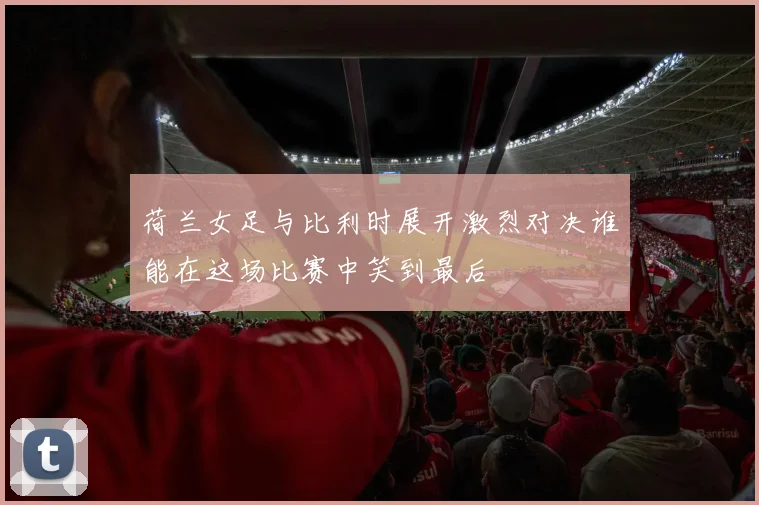 荷兰女足与比利时展开激烈对决谁能在这场比赛中笑到最后