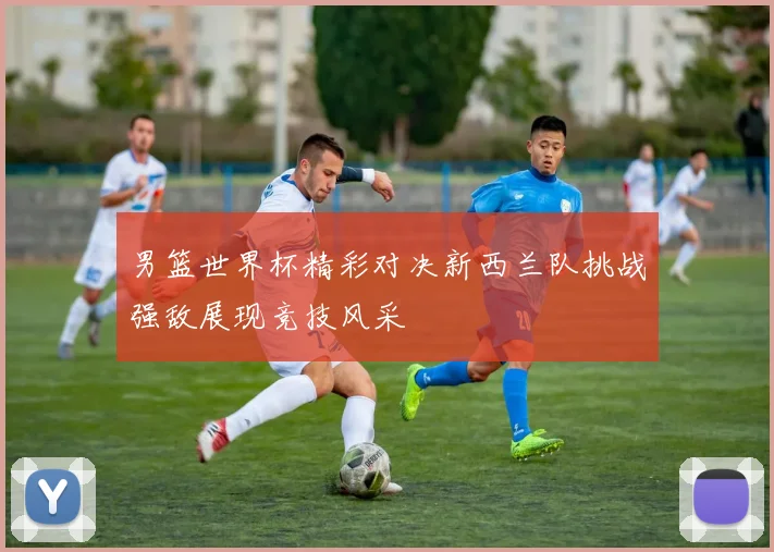 男篮世界杯精彩对决新西兰队挑战强敌展现竞技风采