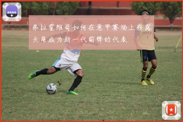 弗拉霍维奇如何在意甲赛场上崭露头角成为新一代前锋的代表