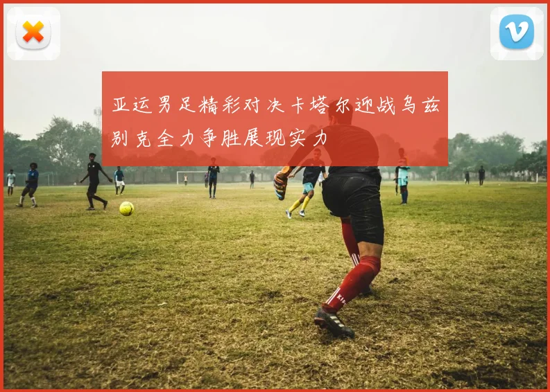 亚运男足精彩对决卡塔尔迎战乌兹别克全力争胜展现实力