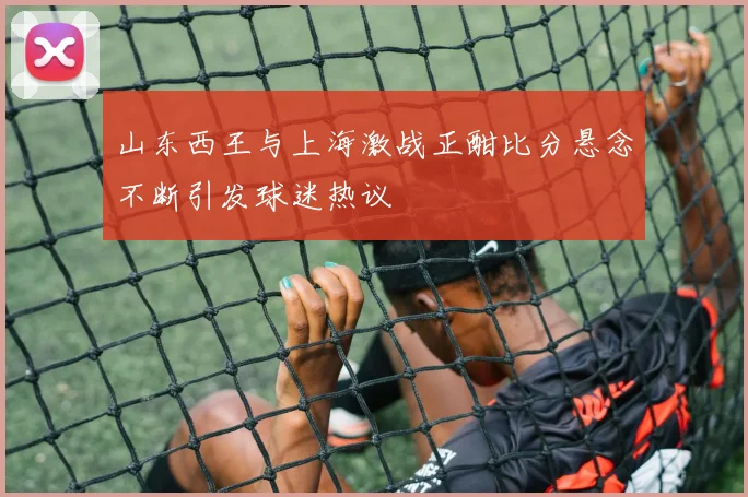 山东西王与上海激战正酣比分悬念不断引发球迷热议