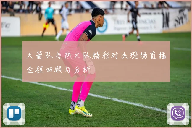 火箭队与热火队精彩对决现场直播全程回顾与分析