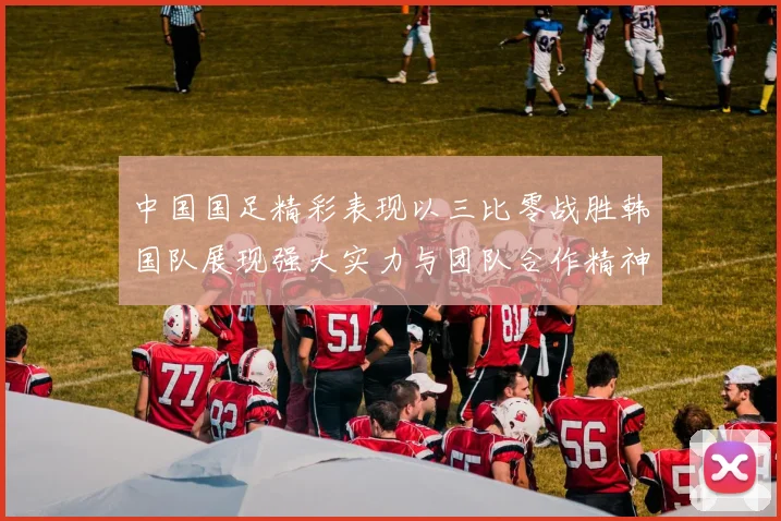 中国国足精彩表现以三比零战胜韩国队展现强大实力与团队合作精神