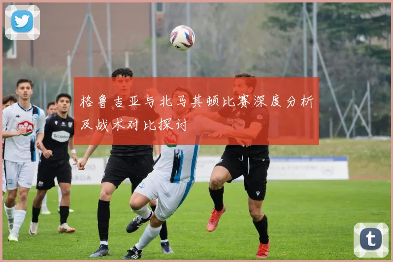 格鲁吉亚与北马其顿比赛深度分析及战术对比探讨