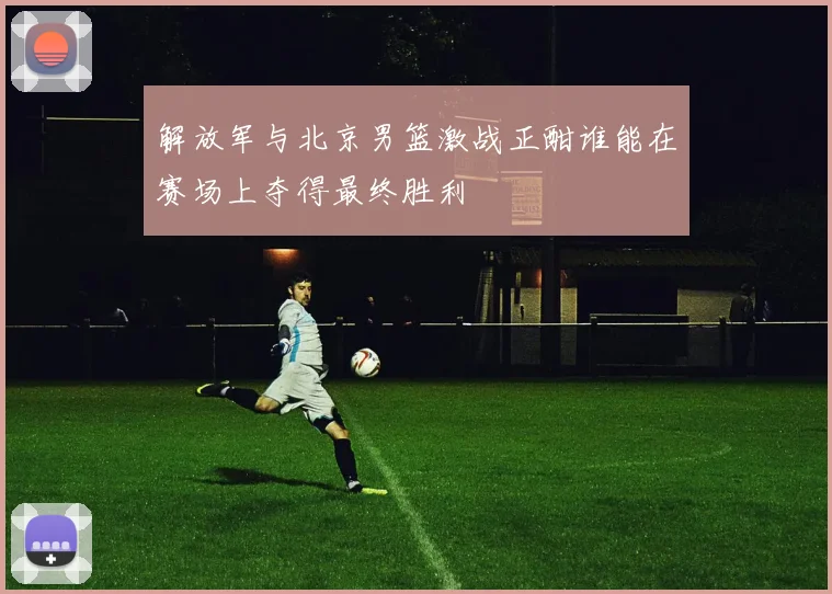 解放军与北京男篮激战正酣谁能在赛场上夺得最终胜利