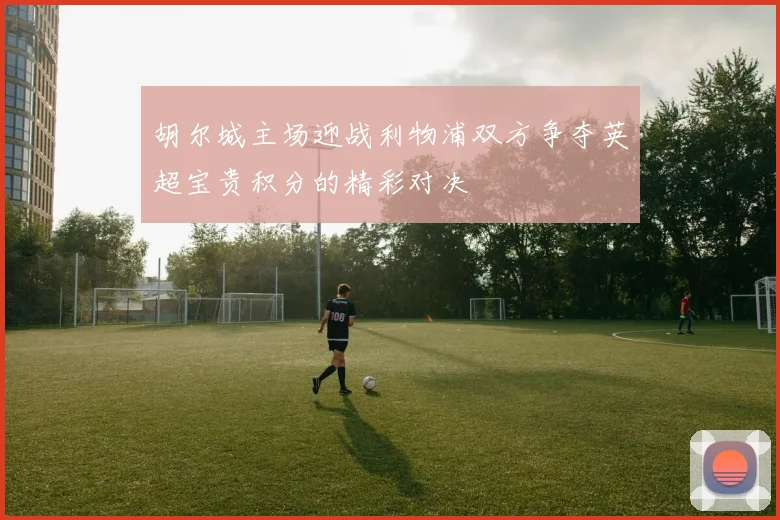 胡尔城主场迎战利物浦双方争夺英超宝贵积分的精彩对决