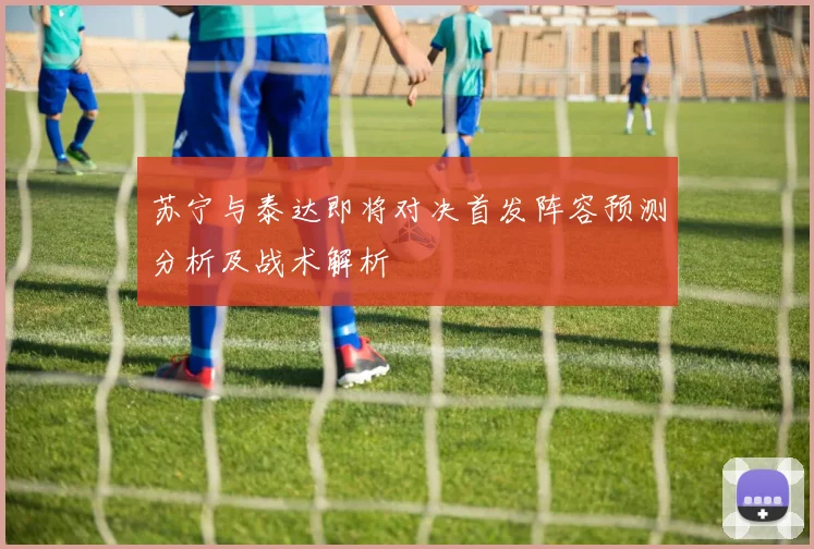 苏宁与泰达即将对决首发阵容预测分析及战术解析