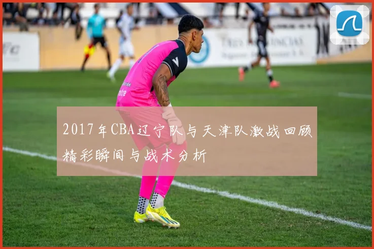 2017年CBA辽宁队与天津队激战回顾精彩瞬间与战术分析