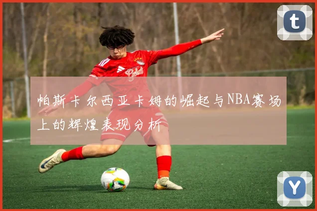 帕斯卡尔西亚卡姆的崛起与NBA赛场上的辉煌表现分析