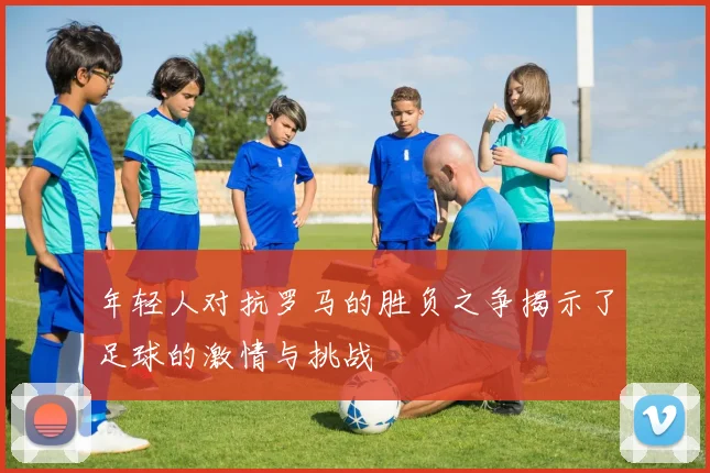 年轻人对抗罗马的胜负之争揭示了足球的激情与挑战