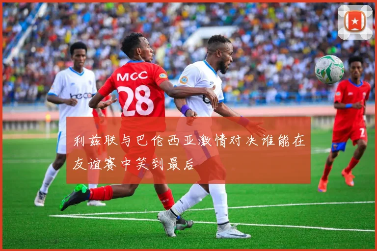 利兹联与巴伦西亚激情对决谁能在友谊赛中笑到最后